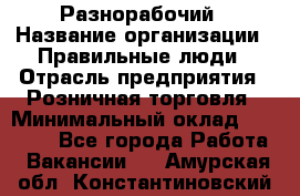 Разнорабочий › Название организации ­ Правильные люди › Отрасль предприятия ­ Розничная торговля › Минимальный оклад ­ 30 000 - Все города Работа » Вакансии   . Амурская обл.,Константиновский р-н